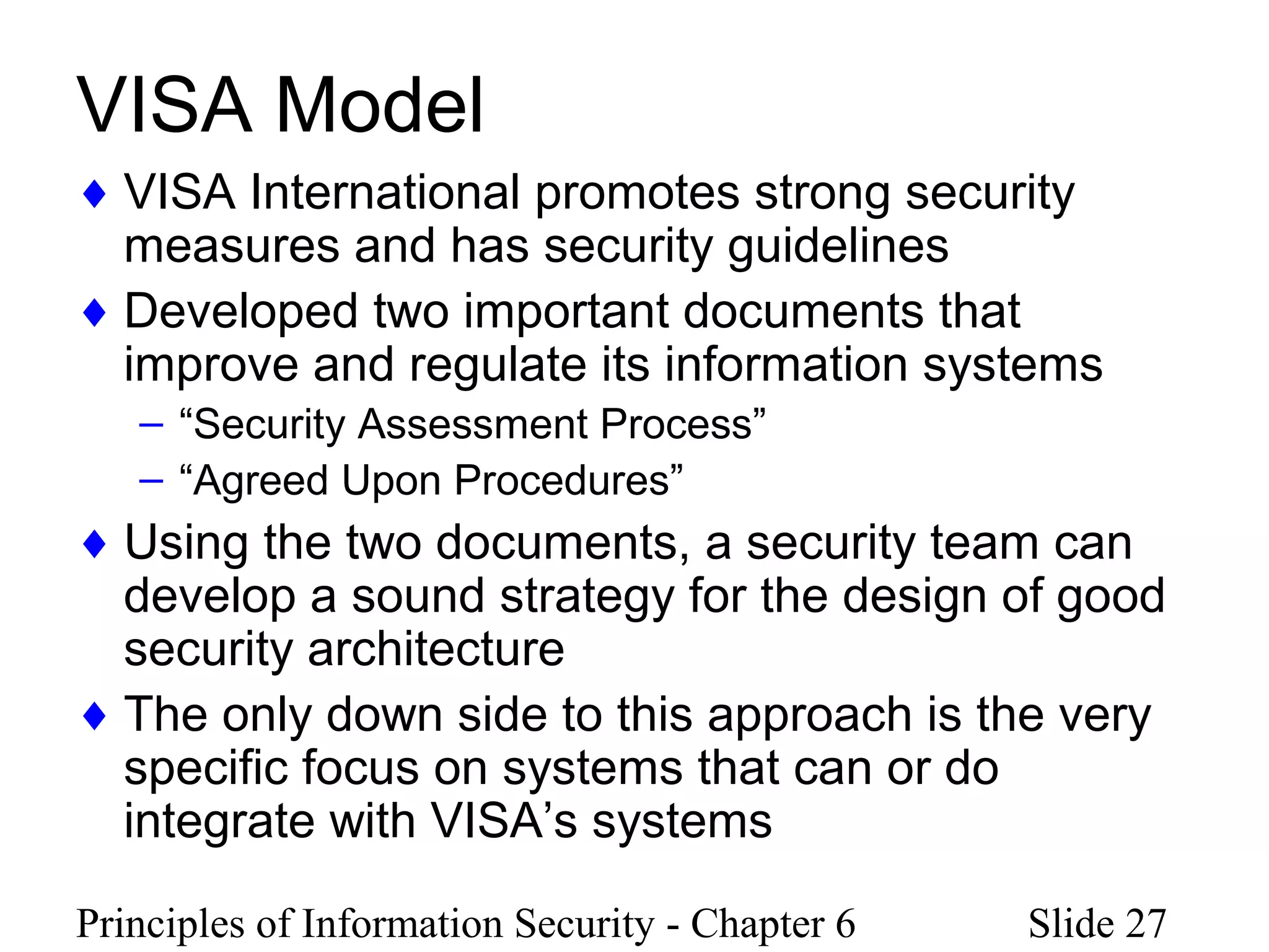 Principles of Information Security - Chapter 6 Slide 27
VISA Model
♦ VISA International promotes strong security
measures and has security guidelines
♦ Developed two important documents that
improve and regulate its information systems
– “Security Assessment Process”
– “Agreed Upon Procedures”
♦ Using the two documents, a security team can
develop a sound strategy for the design of good
security architecture
♦ The only down side to this approach is the very
specific focus on systems that can or do
integrate with VISA’s systems
 