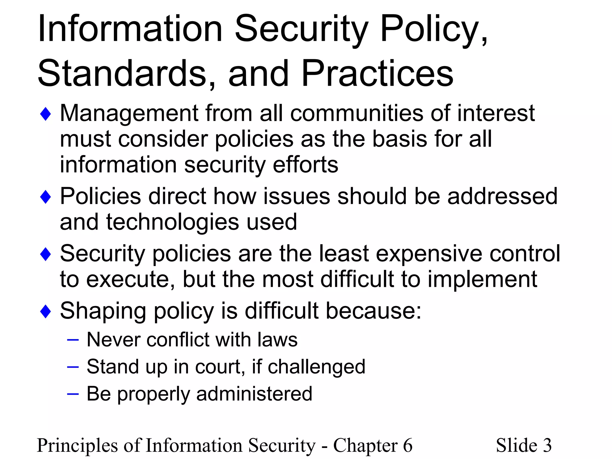 Principles of Information Security - Chapter 6 Slide 3
Information Security Policy,
Standards, and Practices
♦ Management from all communities of interest
must consider policies as the basis for all
information security efforts
♦ Policies direct how issues should be addressed
and technologies used
♦ Security policies are the least expensive control
to execute, but the most difficult to implement
♦ Shaping policy is difficult because:
– Never conflict with laws
– Stand up in court, if challenged
– Be properly administered
 
