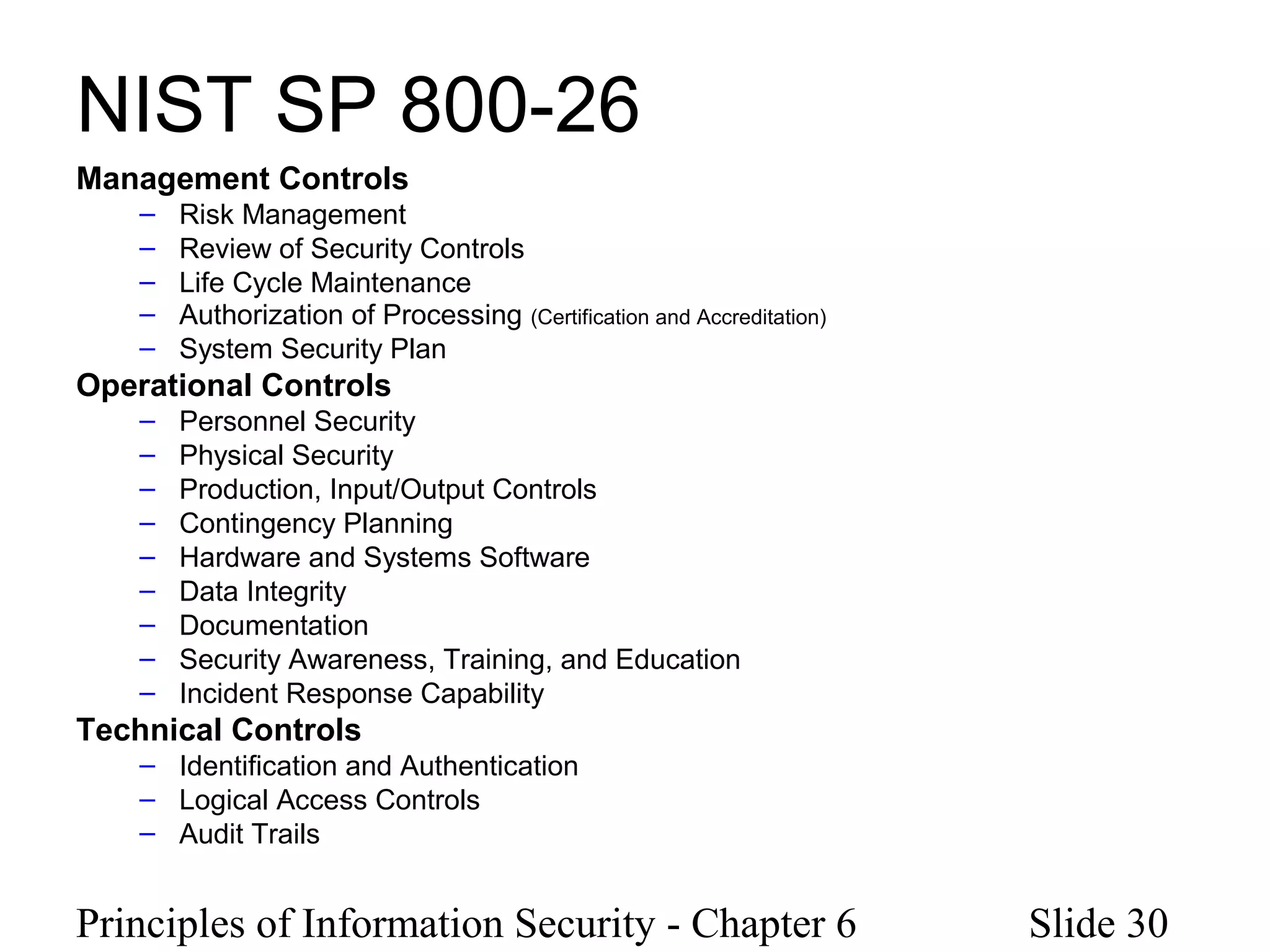 Principles of Information Security - Chapter 6 Slide 30
NIST SP 800-26
Management Controls
– Risk Management
– Review of Security Controls
– Life Cycle Maintenance
– Authorization of Processing (Certification and Accreditation)
– System Security Plan
Operational Controls
– Personnel Security
– Physical Security
– Production, Input/Output Controls
– Contingency Planning
– Hardware and Systems Software
– Data Integrity
– Documentation
– Security Awareness, Training, and Education
– Incident Response Capability
Technical Controls
– Identification and Authentication
– Logical Access Controls
– Audit Trails
 