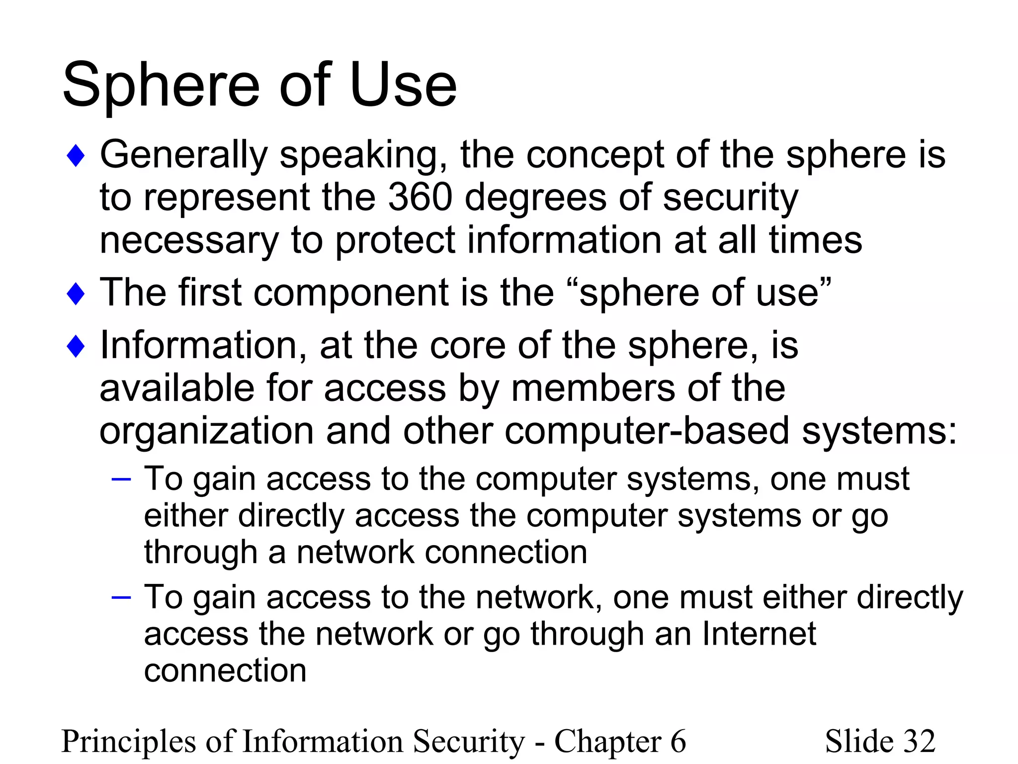Principles of Information Security - Chapter 6 Slide 32
Sphere of Use
♦ Generally speaking, the concept of the sphere is
to represent the 360 degrees of security
necessary to protect information at all times
♦ The first component is the “sphere of use”
♦ Information, at the core of the sphere, is
available for access by members of the
organization and other computer-based systems:
– To gain access to the computer systems, one must
either directly access the computer systems or go
through a network connection
– To gain access to the network, one must either directly
access the network or go through an Internet
connection
 