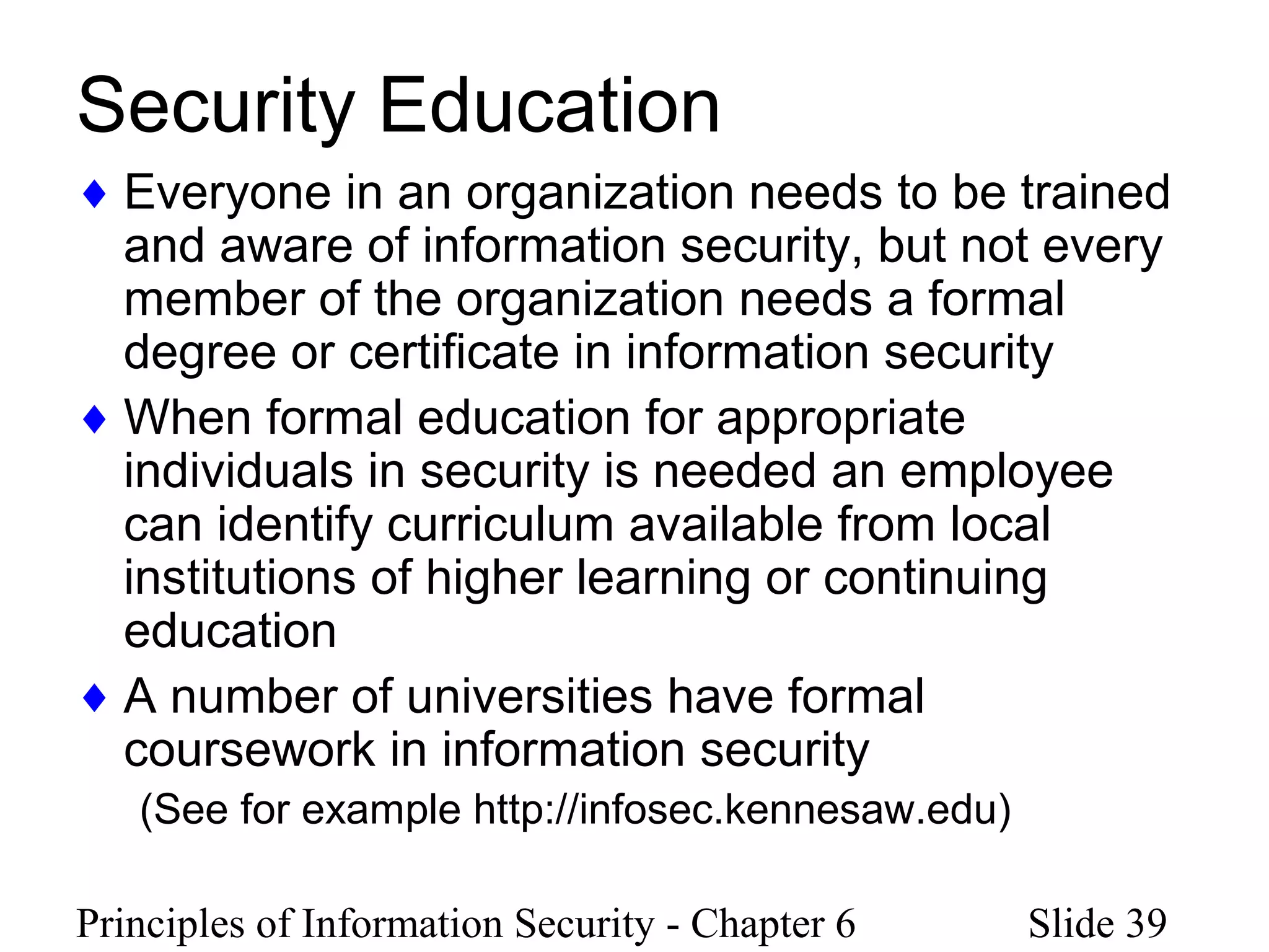 Principles of Information Security - Chapter 6 Slide 39
Security Education
♦ Everyone in an organization needs to be trained
and aware of information security, but not every
member of the organization needs a formal
degree or certificate in information security
♦ When formal education for appropriate
individuals in security is needed an employee
can identify curriculum available from local
institutions of higher learning or continuing
education
♦ A number of universities have formal
coursework in information security
(See for example http://infosec.kennesaw.edu)
 