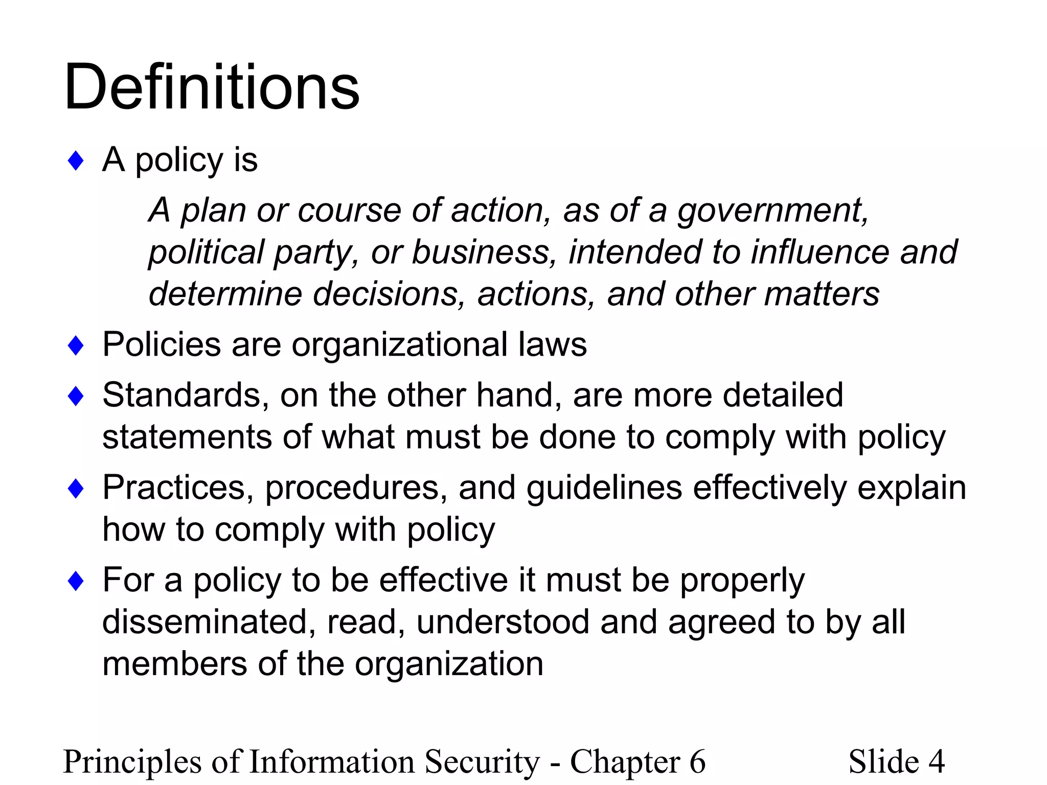 Principles of Information Security - Chapter 6 Slide 4
Definitions
♦ A policy is
A plan or course of action, as of a government,
political party, or business, intended to influence and
determine decisions, actions, and other matters
♦ Policies are organizational laws
♦ Standards, on the other hand, are more detailed
statements of what must be done to comply with policy
♦ Practices, procedures, and guidelines effectively explain
how to comply with policy
♦ For a policy to be effective it must be properly
disseminated, read, understood and agreed to by all
members of the organization
 