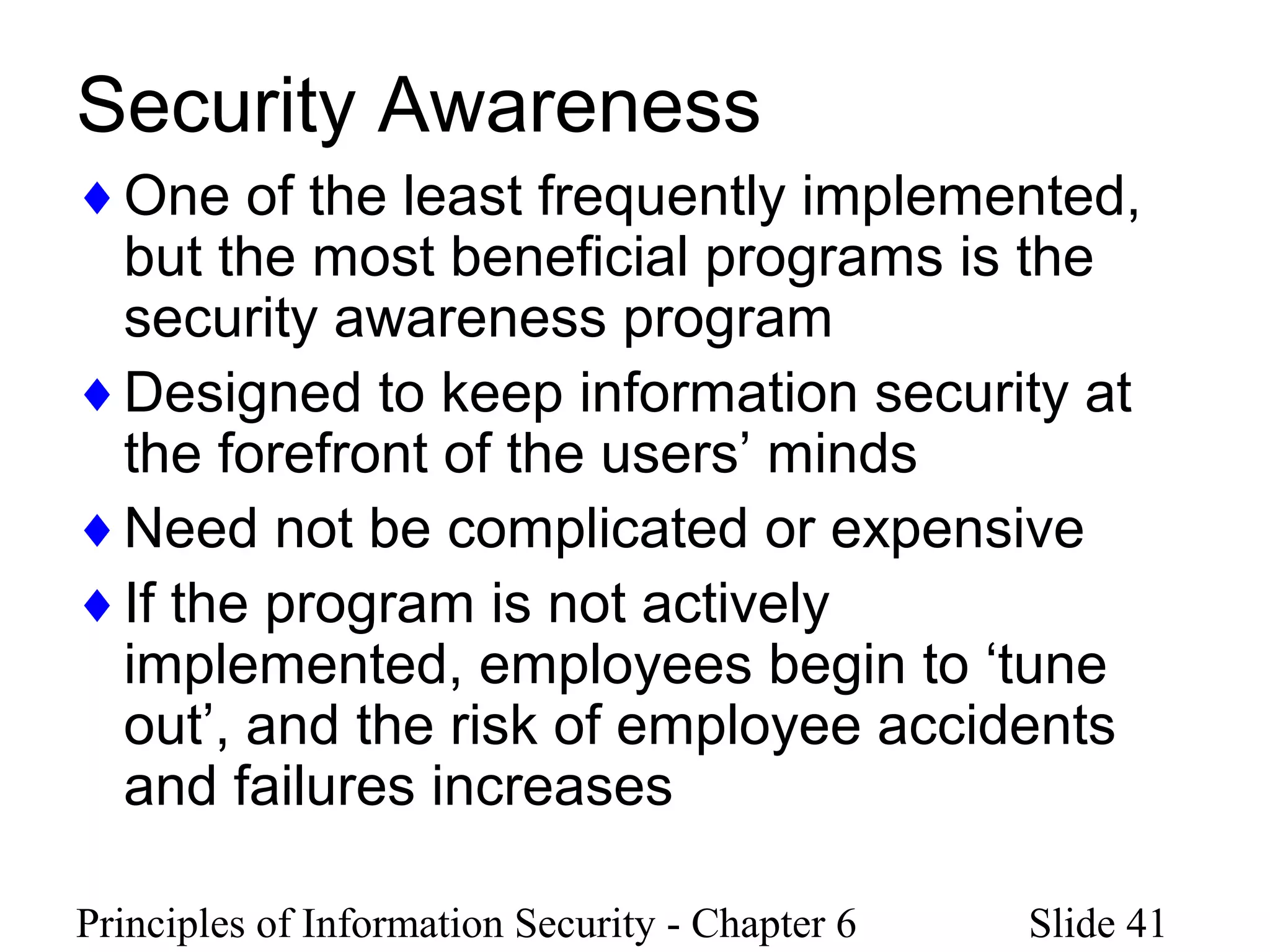 Principles of Information Security - Chapter 6 Slide 41
Security Awareness
♦One of the least frequently implemented,
but the most beneficial programs is the
security awareness program
♦Designed to keep information security at
the forefront of the users’ minds
♦Need not be complicated or expensive
♦If the program is not actively
implemented, employees begin to ‘tune
out’, and the risk of employee accidents
and failures increases
 