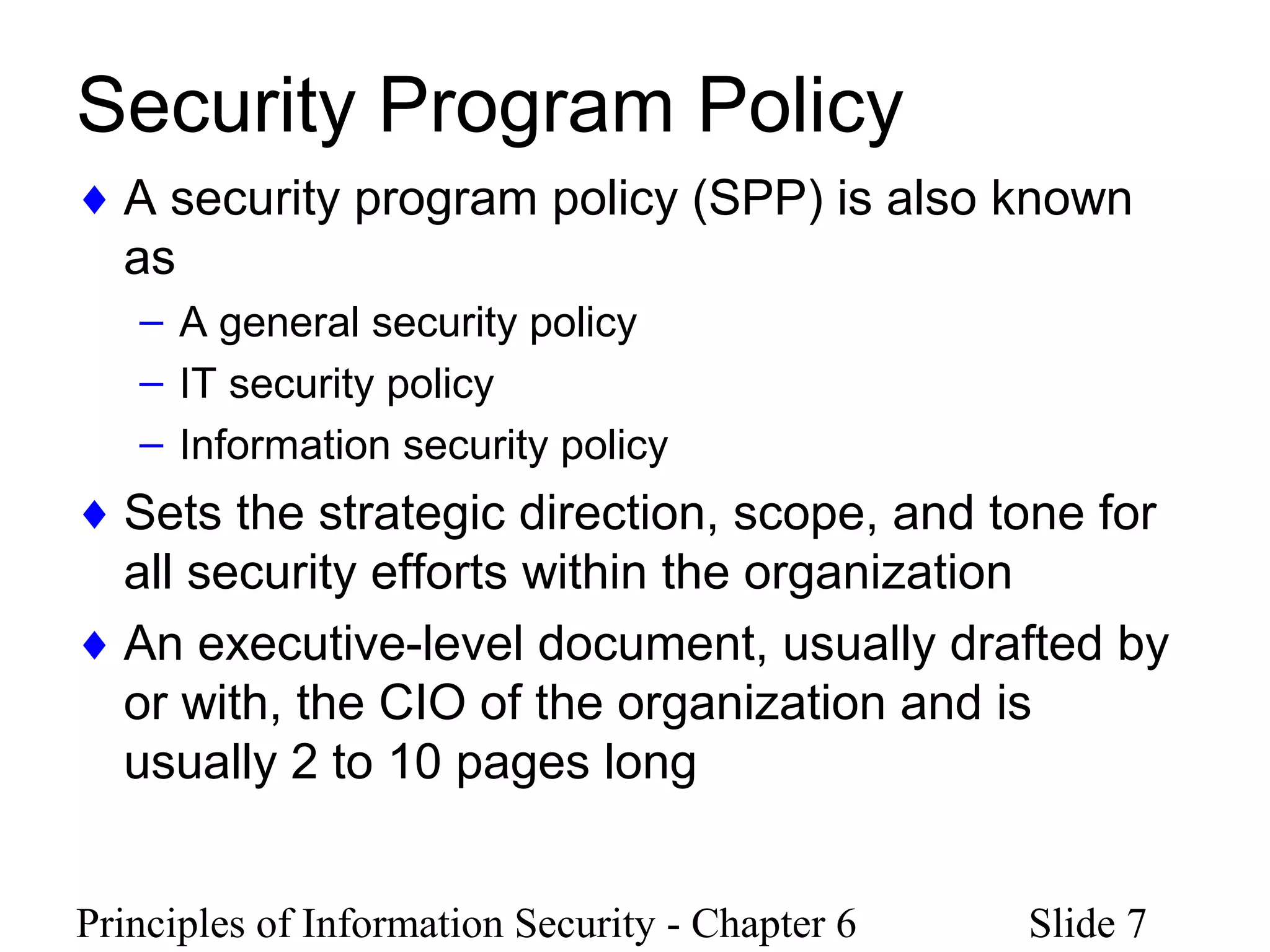 Principles of Information Security - Chapter 6 Slide 7
Security Program Policy
♦ A security program policy (SPP) is also known
as
– A general security policy
– IT security policy
– Information security policy
♦ Sets the strategic direction, scope, and tone for
all security efforts within the organization
♦ An executive-level document, usually drafted by
or with, the CIO of the organization and is
usually 2 to 10 pages long
 