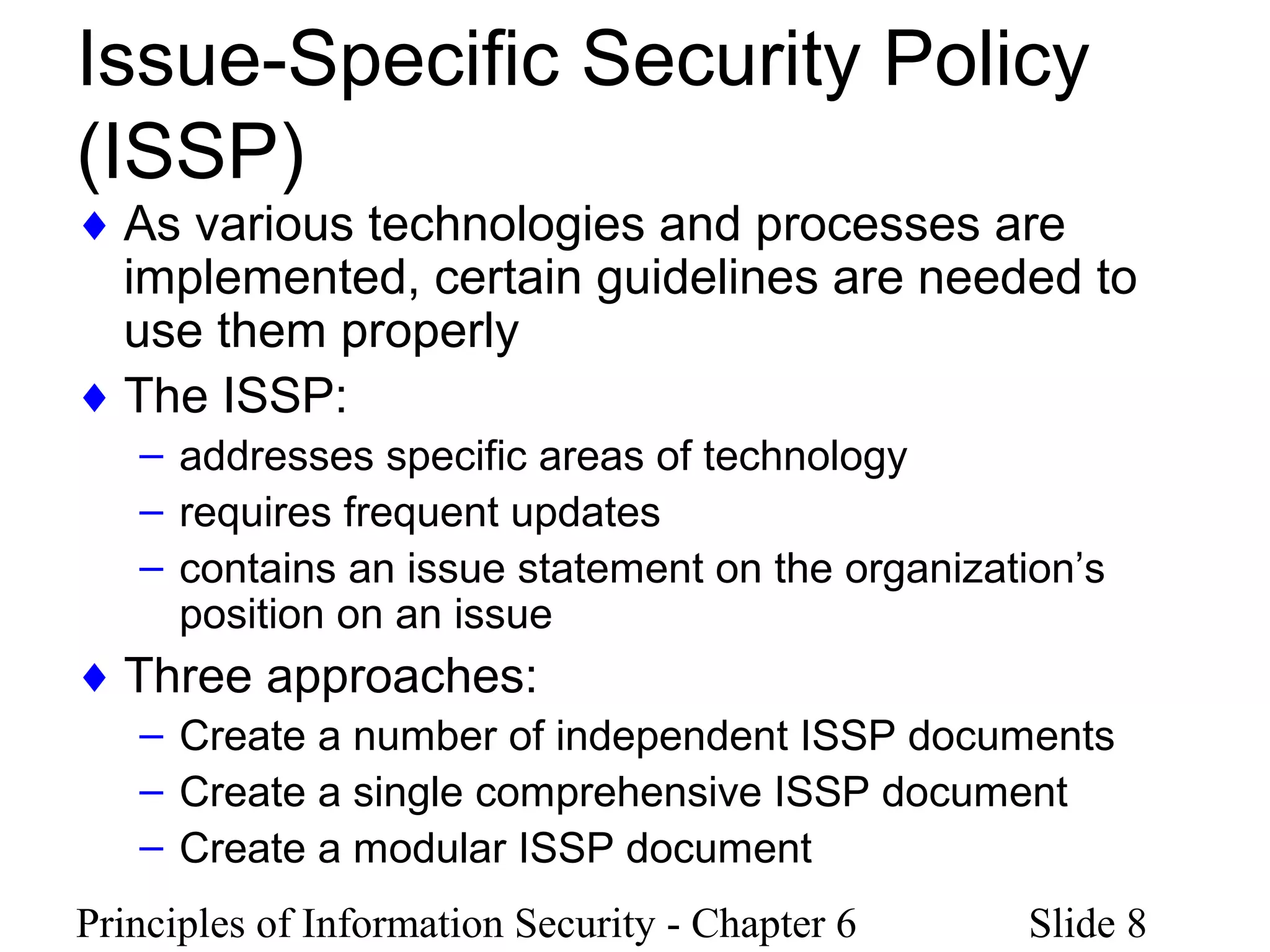 Principles of Information Security - Chapter 6 Slide 8
Issue-Specific Security Policy
(ISSP)
♦ As various technologies and processes are
implemented, certain guidelines are needed to
use them properly
♦ The ISSP:
– addresses specific areas of technology
– requires frequent updates
– contains an issue statement on the organization’s
position on an issue
♦ Three approaches:
– Create a number of independent ISSP documents
– Create a single comprehensive ISSP document
– Create a modular ISSP document
 