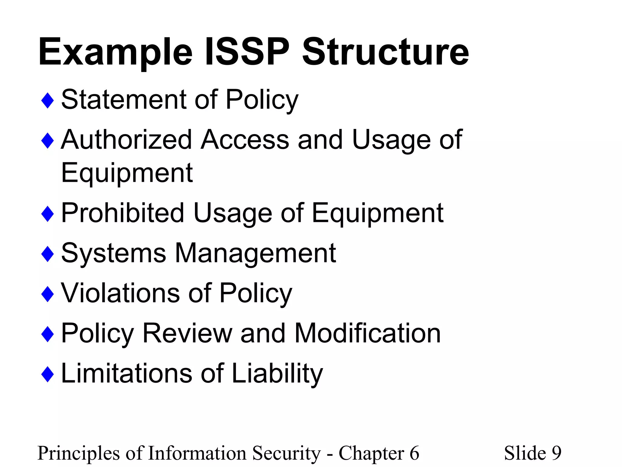 Principles of Information Security - Chapter 6 Slide 9
Example ISSP Structure
♦Statement of Policy
♦Authorized Access and Usage of
Equipment
♦Prohibited Usage of Equipment
♦Systems Management
♦Violations of Policy
♦Policy Review and Modification
♦Limitations of Liability
 