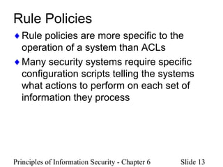Principles of Information Security - Chapter 6 Slide 13
Rule Policies
♦Rule policies are more specific to the
operation of a system than ACLs
♦Many security systems require specific
configuration scripts telling the systems
what actions to perform on each set of
information they process
 
