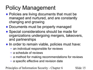 Principles of Information Security - Chapter 6 Slide 15
Policy Management
♦ Policies are living documents that must be
managed and nurtured, and are constantly
changing and growing
♦ Documents must be properly managed
♦ Special considerations should be made for
organizations undergoing mergers, takeovers,
and partnerships
♦ In order to remain viable, policies must have:
– an individual responsible for reviews
– a schedule of reviews
– a method for making recommendations for reviews
– a specific effective and revision date
 