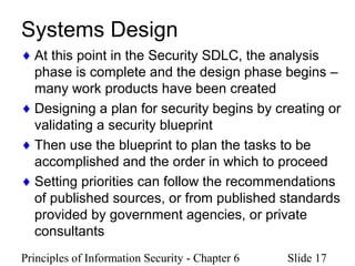 Principles of Information Security - Chapter 6 Slide 17
Systems Design
♦ At this point in the Security SDLC, the analysis
phase is complete and the design phase begins –
many work products have been created
♦ Designing a plan for security begins by creating or
validating a security blueprint
♦ Then use the blueprint to plan the tasks to be
accomplished and the order in which to proceed
♦ Setting priorities can follow the recommendations
of published sources, or from published standards
provided by government agencies, or private
consultants
 