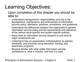 Principles of Information Security - Chapter 6 Slide 2
Learning Objectives:
Upon completion of this chapter you should be
able to:
– Understand management’s responsibilities and role in the
development, maintenance, and enforcement of information
security policy, standards, practices, procedures, and guidelines
– Understand the differences between the organization’s general
information security policy and the requirements and objectives
of the various issue-specific and system-specific policies.
– Know what an information security blueprint is and what its
major components are.
– Understand how an organization institutionalizes its policies,
standards, and practices using education, training, and
awareness programs.
– Become familiar with what viable information security
architecture is, what it includes, and how it is used.
 