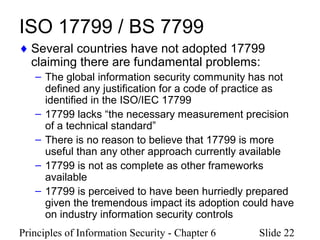 Principles of Information Security - Chapter 6 Slide 22
ISO 17799 / BS 7799
♦ Several countries have not adopted 17799
claiming there are fundamental problems:
– The global information security community has not
defined any justification for a code of practice as
identified in the ISO/IEC 17799
– 17799 lacks “the necessary measurement precision
of a technical standard”
– There is no reason to believe that 17799 is more
useful than any other approach currently available
– 17799 is not as complete as other frameworks
available
– 17799 is perceived to have been hurriedly prepared
given the tremendous impact its adoption could have
on industry information security controls
 