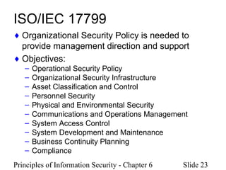 Principles of Information Security - Chapter 6 Slide 23
ISO/IEC 17799
♦ Organizational Security Policy is needed to
provide management direction and support
♦ Objectives:
– Operational Security Policy
– Organizational Security Infrastructure
– Asset Classification and Control
– Personnel Security
– Physical and Environmental Security
– Communications and Operations Management
– System Access Control
– System Development and Maintenance
– Business Continuity Planning
– Compliance
 