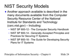 Principles of Information Security - Chapter 6 Slide 24
NIST Security Models
♦ Another approach available is described in the
many documents available from the Computer
Security Resource Center of the National
Institute for Standards and Technology
(csrc.nist.gov) – Including:
– NIST SP 800-12 - The Computer Security Handbook
– NIST SP 800-14 - Generally Accepted Principles and
Practices for Securing IT Systems
– NIST SP 800-18 - The Guide for Developing Security
Plans for IT Systems
 