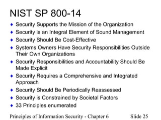 Principles of Information Security - Chapter 6 Slide 25
NIST SP 800-14
♦ Security Supports the Mission of the Organization
♦ Security is an Integral Element of Sound Management
♦ Security Should Be Cost-Effective
♦ Systems Owners Have Security Responsibilities Outside
Their Own Organizations
♦ Security Responsibilities and Accountability Should Be
Made Explicit
♦ Security Requires a Comprehensive and Integrated
Approach
♦ Security Should Be Periodically Reassessed
♦ Security is Constrained by Societal Factors
♦ 33 Principles enumerated
 