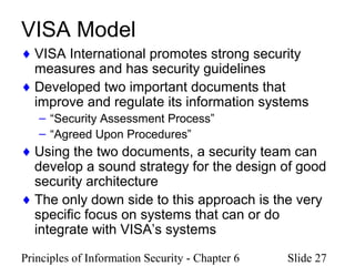 Principles of Information Security - Chapter 6 Slide 27
VISA Model
♦ VISA International promotes strong security
measures and has security guidelines
♦ Developed two important documents that
improve and regulate its information systems
– “Security Assessment Process”
– “Agreed Upon Procedures”
♦ Using the two documents, a security team can
develop a sound strategy for the design of good
security architecture
♦ The only down side to this approach is the very
specific focus on systems that can or do
integrate with VISA’s systems
 