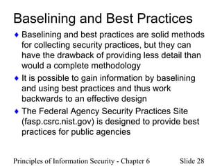 Principles of Information Security - Chapter 6 Slide 28
Baselining and Best Practices
♦ Baselining and best practices are solid methods
for collecting security practices, but they can
have the drawback of providing less detail than
would a complete methodology
♦ It is possible to gain information by baselining
and using best practices and thus work
backwards to an effective design
♦ The Federal Agency Security Practices Site
(fasp.csrc.nist.gov) is designed to provide best
practices for public agencies
 