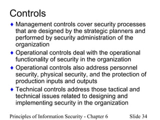 Principles of Information Security - Chapter 6 Slide 34
Controls
♦ Management controls cover security processes
that are designed by the strategic planners and
performed by security administration of the
organization
♦ Operational controls deal with the operational
functionality of security in the organization
♦ Operational controls also address personnel
security, physical security, and the protection of
production inputs and outputs
♦ Technical controls address those tactical and
technical issues related to designing and
implementing security in the organization
 
