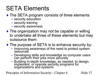 Principles of Information Security - Chapter 6 Slide 37
SETA Elements
♦ The SETA program consists of three elements
– security education
– security training
– security awareness
♦ The organization may not be capable or willing
to undertake all three of these elements but may
outsource them
♦ The purpose of SETA is to enhance security by:
– Improving awareness of the need to protect system
resources
– Developing skills and knowledge so computer users
can perform their jobs more securely
– Building in-depth knowledge, as needed, to design,
implement, or operate security programs for
organizations and systems
 
