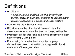Principles of Information Security - Chapter 6 Slide 4
Definitions
♦ A policy is
A plan or course of action, as of a government,
political party, or business, intended to influence and
determine decisions, actions, and other matters
♦ Policies are organizational laws
♦ Standards, on the other hand, are more detailed
statements of what must be done to comply with policy
♦ Practices, procedures, and guidelines effectively explain
how to comply with policy
♦ For a policy to be effective it must be properly
disseminated, read, understood and agreed to by all
members of the organization
 
