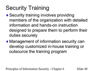 Principles of Information Security - Chapter 6 Slide 40
Security Training
♦Security training involves providing
members of the organization with detailed
information and hands-on instruction
designed to prepare them to perform their
duties securely
♦Management of information security can
develop customized in-house training or
outsource the training program
 