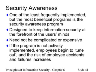 Principles of Information Security - Chapter 6 Slide 41
Security Awareness
♦One of the least frequently implemented,
but the most beneficial programs is the
security awareness program
♦Designed to keep information security at
the forefront of the users’ minds
♦Need not be complicated or expensive
♦If the program is not actively
implemented, employees begin to ‘tune
out’, and the risk of employee accidents
and failures increases
 