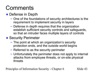 Principles of Information Security - Chapter 6 Slide 43
Comments
♦ Defense in Depth
– One of the foundations of security architectures is the
requirement to implement security in layers
– Defense in depth requires that the organization
establish sufficient security controls and safeguards,
so that an intruder faces multiple layers of controls
♦ Security Perimeter
– The point at which an organization’s security
protection ends, and the outside world begins
– Referred to as the security perimeter
– Unfortunately the perimeter does not apply to internal
attacks from employee threats, or on-site physical
threats
 