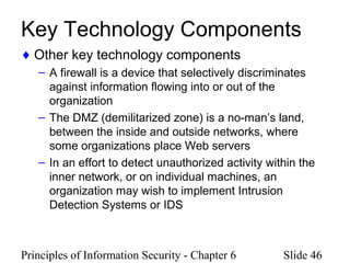 Principles of Information Security - Chapter 6 Slide 46
Key Technology Components
♦ Other key technology components
– A firewall is a device that selectively discriminates
against information flowing into or out of the
organization
– The DMZ (demilitarized zone) is a no-man’s land,
between the inside and outside networks, where
some organizations place Web servers
– In an effort to detect unauthorized activity within the
inner network, or on individual machines, an
organization may wish to implement Intrusion
Detection Systems or IDS
 