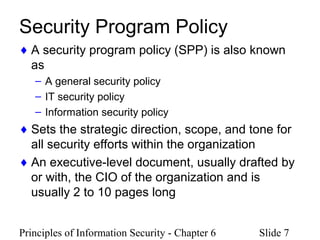 Principles of Information Security - Chapter 6 Slide 7
Security Program Policy
♦ A security program policy (SPP) is also known
as
– A general security policy
– IT security policy
– Information security policy
♦ Sets the strategic direction, scope, and tone for
all security efforts within the organization
♦ An executive-level document, usually drafted by
or with, the CIO of the organization and is
usually 2 to 10 pages long
 