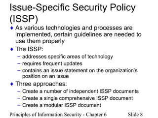 Principles of Information Security - Chapter 6 Slide 8
Issue-Specific Security Policy
(ISSP)
♦ As various technologies and processes are
implemented, certain guidelines are needed to
use them properly
♦ The ISSP:
– addresses specific areas of technology
– requires frequent updates
– contains an issue statement on the organization’s
position on an issue
♦ Three approaches:
– Create a number of independent ISSP documents
– Create a single comprehensive ISSP document
– Create a modular ISSP document
 