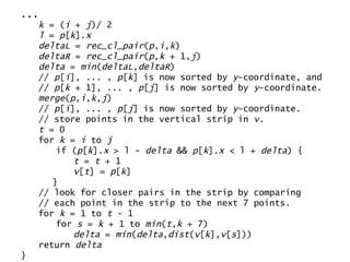 ... k  = ( i  +  j )/ 2 l  =  p [ k ]. x deltaL  =  rec_cl_pair ( p , i , k ) deltaR  =  rec_cl_pair ( p , k  + 1, j ) delta  =  min ( deltaL , deltaR ) //  p [ i ], ... ,  p [ k ] is now sorted by  y -coordinate, and //  p [ k  + 1], ... ,  p [ j ] is now sorted by  y -coordinate. merge ( p , i , k , j ) //  p [ i ], ... ,  p [ j ] is now sorted by  y -coordinate. // store points in the vertical strip in  v . t  = 0 for  k  =  i  to  j if ( p [ k ]. x  > l -  delta  &&  p [ k ]. x  < l +  delta ) { t  =  t  + 1 v [ t ] =  p [ k ] } // look for closer pairs in the strip by comparing // each point in the strip to the next 7 points. for  k  = 1 to  t  - 1 for  s  =  k  + 1 to  min ( t , k  + 7) delta  =  min ( delta , dist ( v [ k ], v [ s ])) return  delta } 