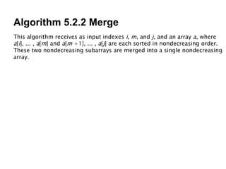 Algorithm 5.2.2 Merge This algorithm receives as input indexes  i ,  m , and  j , and an array  a , where  a [ i ], ... ,  a [ m ] and  a [ m  +1], ... ,  a [ j ] are each sorted in nondecreasing order. These two nondecreasing subarrays are merged into a single nondecreasing array. 