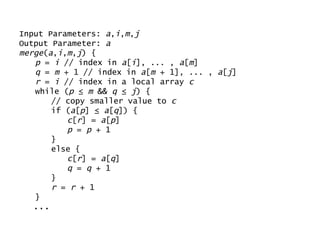 Input Parameters:  a , i , m , j Output Parameter:  a merge ( a , i , m , j ) { p  =  i  // index in  a [ i ], ... ,  a [ m ] q  =  m  + 1 // index in  a [ m  + 1], ... ,  a [ j ] r  =  i  // index in a local array  c while ( p  ≤  m  &&  q  ≤  j ) { // copy smaller value to  c if ( a [ p ] ≤  a [ q ]) { c [ r ] =  a [ p ] p  =  p  + 1 } else { c [ r ] =  a [ q ] q  =  q  + 1 } r  =  r  + 1 } ... 