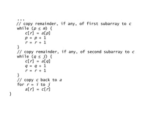 ... // copy remainder, if any, of first subarray to  c while ( p  ≤  m ) { c [ r ] =  a [ p ] p  =  p  + 1 r  =  r  + 1 } // copy remainder, if any, of second subarray to  c while ( q  ≤  j ) { c [ r ] =  a [ q ] q  =  q  + 1 r  =  r  + 1 } // copy  c  back to  a for  r  =  i  to  j a [ r ] =  c [ r ] } 