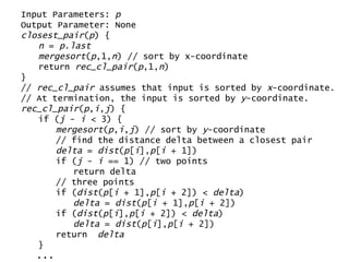 Input Parameters:  p Output Parameter: None closest_pair ( p ) { n  =  p . last mergesort ( p ,1, n ) // sort by x-coordinate return  rec_cl_pair ( p ,1, n ) } //  rec_cl_pair  assumes that input is sorted by  x -coordinate. // At termination, the input is sorted by  y -coordinate. rec_cl_pair ( p , i , j ) { if ( j  -  i  < 3) { mergesort ( p , i , j ) // sort by  y -coordinate // find the distance delta between a closest pair delta  =  dist ( p [ i ], p [ i  + 1]) if ( j  -  i  == 1) // two points return delta // three points if ( dist ( p [ i  + 1], p [ i  + 2]) <  delta ) delta  =  dist ( p [ i  + 1], p [ i  + 2])  if ( dist ( p [ i ], p [ i  + 2]) <  delta ) delta  =  dist ( p [ i ], p [ i  + 2])  return  delta } ... 
