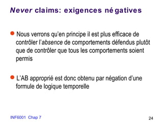 INF6001 Chap 7 24
Never claims: exigences né gatives
Nous verrons qu’en principe il est plus efficace de
contrôler l’absence de comportements défendus plutôt
que de contrôler que tous les comportements soient
permis
L’AB approprié est donc obtenu par négation d’une
formule de logique temporelle
 