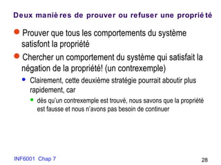 Deux maniè res de prouver ou refuser une proprié té
Prouver que tous les comportements du système
satisfont la propriété
Chercher un comportement du système qui satisfait la
négation de la propriété! (un contrexemple)
 Clairement, cette deuxième stratégie pourrait aboutir plus
rapidement, car
 dès qu’un contrexemple est trouvé, nous savons que la propriété
est fausse et nous n’avons pas besoin de continuer
INF6001 Chap 7 28
 
