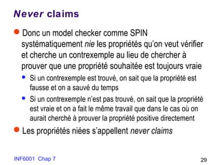 Never claims
Donc un model checker comme SPIN
systématiquement nie les propriétés qu’on veut vérifier
et cherche un contrexemple au lieu de chercher à
prouver que une propriété souhaitée est toujours vraie
 Si un contrexemple est trouvé, on sait que la propriété est
fausse et on a sauvé du temps
 Si un contrexemple n’est pas trouvé, on sait que la propriété
est vraie et on a fait le même travail que dans le cas où on
aurait cherché à prouver la propriété positive directement
Les propriétés niées s’appellent never claims
INF6001 Chap 7 29
 