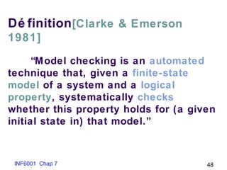 INF6001 Chap 7 48
Dé finition[Clarke & Emerson
1981]
“Model checking is an automated
technique that, given a finite-state
model of a system and a logical
property, systematically checks
whether this property holds for (a given
initial state in) that model.”
 
