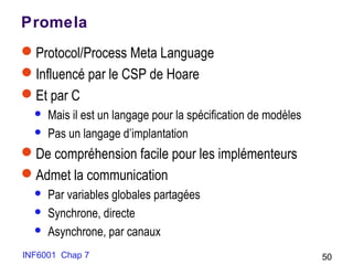 INF6001 Chap 7 50
Promela
Protocol/Process Meta Language
Influencé par le CSP de Hoare
Et par C
 Mais il est un langage pour la spécification de modèles
 Pas un langage d’implantation
De compréhension facile pour les implémenteurs
Admet la communication
 Par variables globales partagées
 Synchrone, directe
 Asynchrone, par canaux
 