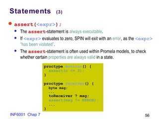 INF6001 Chap 7 56
Statements (3)
assert(<expr>);
 The assert-statement is always executable.
 If <expr> evaluates to zero, SPIN will exit with an error, as the <expr>
“has been violated”.
 The assert-statement is often used within Promela models, to check
whether certain properties are always valid in a state.
proctype monitor() {
assert(n <= 3);
}
proctype receiver() {
byte msg;
...
toReceiver ? msg;
assert(msg != ERROR);
...
}
 
