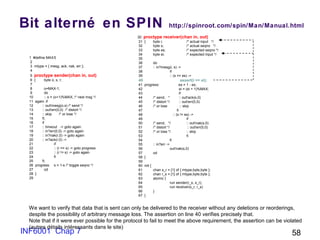 INF6001 Chap 7 58
Bit alterné en SPIN http://spinroot.com/spin/Man/Manual.html
1 #define MAX5
2
3 mtype = { mesg, ack, nak, err };
4
5 proctype sender(chan in, out)
6 { byte o, s, r;
7
8 o=MAX-1;
9 do
10 :: o = (o+1)%MAX; /* next msg */
11 again: if
12 :: out!mesg(o,s) /* send */
13 :: out!err(0,0) /* distort */
14 :: skip /* or lose */
15 fi;
16 if
17 :: timeout -> goto again
18 :: in?err(0,0) -> goto again
19 :: in?nak(r,0) -> goto again
20 :: in?ack(r,0) ->
21 if
22 :: (r == s) -> goto progress
23 :: (r != s) -> goto again
24 fi
25 fi;
26 progress: s = 1-s /* toggle seqno */
27 od
28 }
29
30 proctype receiver(chan in, out)
31 { byte i; /* actual input */
32 byte s; /* actual seqno */
33 byte es; /* expected seqno */
34 byte ei; /* expected input */
35
36 do
37 :: in?mesg(i, s) ->
38 if
39 :: (s == es) ->
40 assert(i == ei);
41 progress: es = 1 - es;
42 ei = (ei + 1)%MAX;
43 if
44 /* send, * :: out!ack(s,0)
45 /* distort */ :: out!err(0,0)
46 /* or lose :: skip
47 fi
48 :: (s != es) ->
49 if
50 /* send, */ :: out!nak(s,0)
51 /* distort */ :: out!err(0,0)
52 /* or lose */ :: skip
53 fi
54 fi
55 :: in?err ->
56 out!nak(s,0)
57 od
58 }
59
60 init {
61 chan s_r = [1] of { mtype,byte,byte };
62 chan r_s = [1] of { mtype,byte,byte };
63 atomic {
64 run sender(r_s, s_r);
65 run receiver(s_r, r_s)
66 }
67 }
We want to verify that data that is sent can only be delivered to the receiver without any deletions or reorderings,
despite the possibility of arbitrary message loss. The assertion on line 40 verifies precisely that.
Note that if it were ever possible for the protocol to fail to meet the above requirement, the assertion can be violated
(autres détails intéressants dans le site)
 