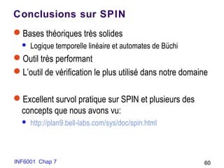 INF6001 Chap 7 60
Conclusions sur SPIN
Bases théoriques très solides
 Logique temporelle linéaire et automates de Büchi
Outil très performant
L’outil de vérification le plus utilisé dans notre domaine
Excellent survol pratique sur SPIN et plusieurs des
concepts que nous avons vu:
 http://plan9.bell-labs.com/sys/doc/spin.html
 