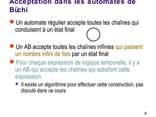 6
Acceptation dans les automates de
Büchi
Un automate régulier accepte toutes les chaînes qui
conduisent à un état final
Un AB accepte toutes les chaînes infinies qui passent
un nombre infini de fois par un état final
Pour chaque expression de logique temporelle, il y a
un AB qui accepte les chaînes qui satisfont cette
expression
 Il existe un algorithme pour effectuer cette construction, pas
discuté dans ce cours
 