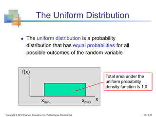 The Uniform Distribution
 The uniform distribution is a probability
distribution that has equal probabilities for all
possible outcomes of the random variable
Copyright © 2010 Pearson Education, Inc. Publishing as Prentice Hall
xmin xmax
x
f(x)
Total area under the
uniform probability
density function is 1.0
Ch. 5-11
 