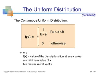 The Uniform Distribution
Copyright © 2010 Pearson Education, Inc. Publishing as Prentice Hall
The Continuous Uniform Distribution:
otherwise0
bxaif
ab
1


where
f(x) = value of the density function at any x value
a = minimum value of x
b = maximum value of x
(continued)
f(x) =
Ch. 5-12
 