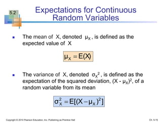 Expectations for Continuous
Random Variables
 The mean of X, denoted μX , is defined as the
expected value of X
 The variance of X, denoted σX
2 , is defined as the
expectation of the squared deviation, (X - μX)2, of a
random variable from its mean
Copyright © 2010 Pearson Education, Inc. Publishing as Prentice Hall
E(X)μX 
])μE[(Xσ 2
X
2
X 
Ch. 5-15
5.2
 