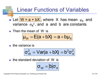 Linear Functions of Variables
 Let W = a + bX , where X has mean μX and
variance σX
2 , and a and b are constants
 Then the mean of W is
 the variance is
 the standard deviation of W is
Copyright © 2010 Pearson Education, Inc. Publishing as Prentice Hall
XW bμabX)E(aμ 
2
X
22
W σbbX)Var(aσ 
XW σbσ 
Ch. 5-16
 