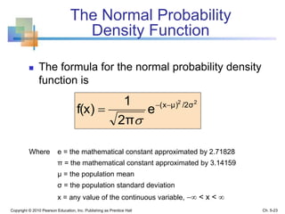 The Normal Probability
Density Function
 The formula for the normal probability density
function is
Copyright © 2010 Pearson Education, Inc. Publishing as Prentice Hall
Where e = the mathematical constant approximated by 2.71828
π = the mathematical constant approximated by 3.14159
μ = the population mean
σ = the population standard deviation
x = any value of the continuous variable,  < x < 
22
/2σμ)(x
e
2π
1
f(x) 


Ch. 5-23
 