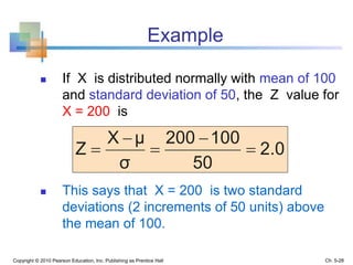 Copyright © 2010 Pearson Education, Inc. Publishing as Prentice Hall
Example
 If X is distributed normally with mean of 100
and standard deviation of 50, the Z value for
X = 200 is
 This says that X = 200 is two standard
deviations (2 increments of 50 units) above
the mean of 100.
2.0
50
100200
σ
μX
Z 




Ch. 5-28
 