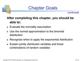 Chapter Goals
After completing this chapter, you should be
able to:
 Evaluate the normality assumption
 Use the normal approximation to the binomial
distribution
 Recognize when to apply the exponential distribution
 Explain jointly distributed variables and linear
combinations of random variables
Copyright © 2010 Pearson Education, Inc. Publishing as Prentice Hall
(continued)
Ch. 5-3
 